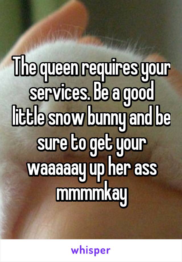 The queen requires your services. Be a good little snow bunny and be sure to get your waaaaay up her ass mmmmkay