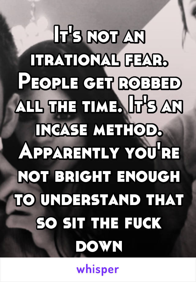 It's not an itrational fear. People get robbed all the time. It's an incase method. Apparently you're not bright enough to understand that so sit the fuck down