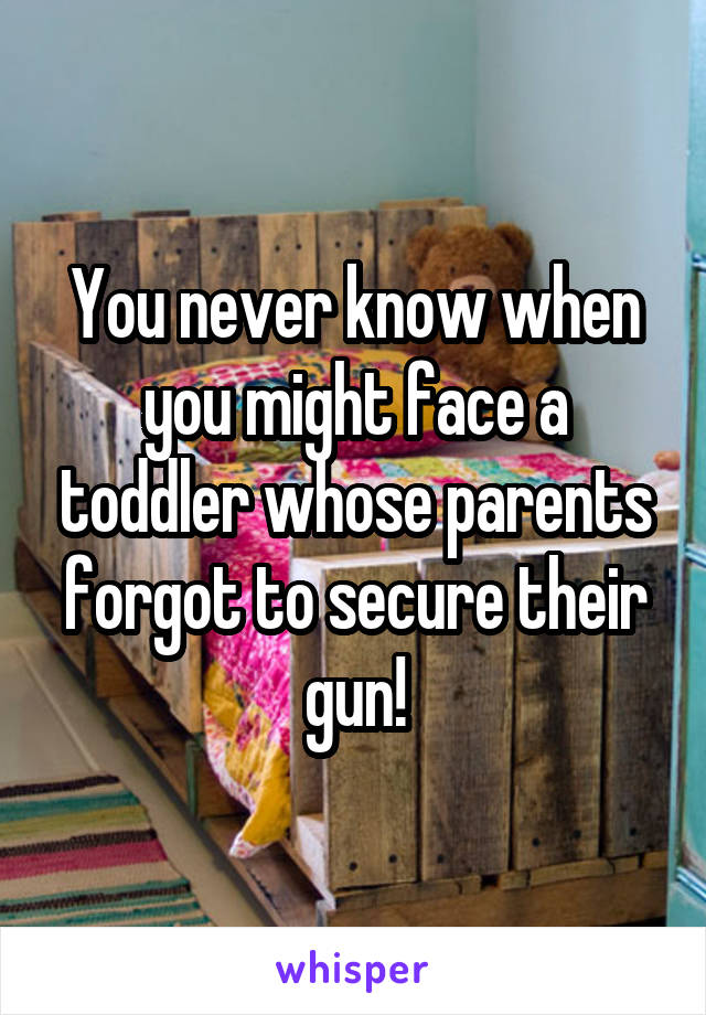 You never know when you might face a toddler whose parents forgot to secure their gun!