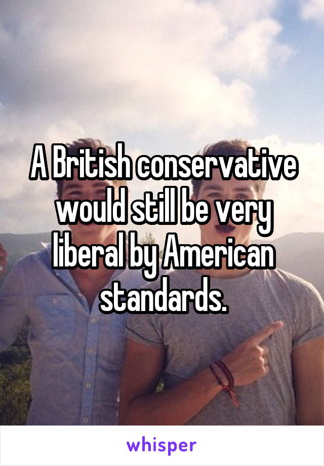 A British conservative would still be very liberal by American standards.