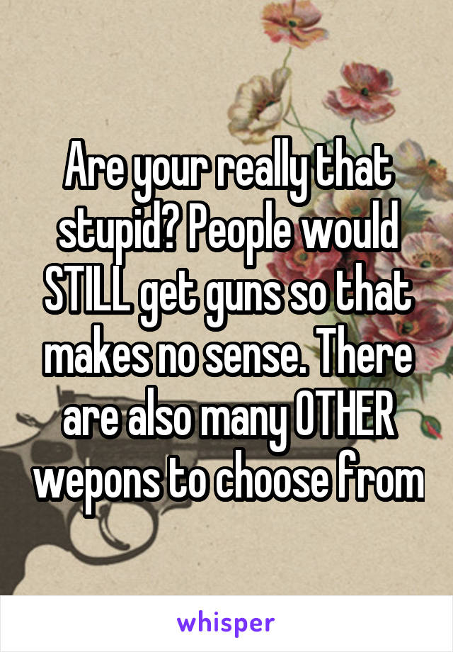 Are your really that stupid? People would STILL get guns so that makes no sense. There are also many OTHER wepons to choose from