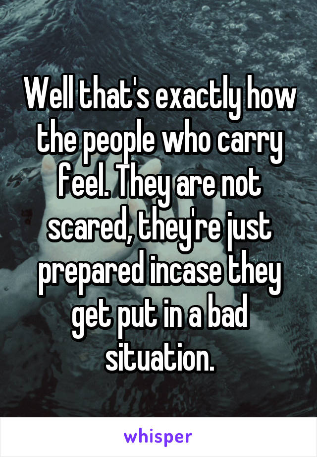 Well that's exactly how the people who carry feel. They are not scared, they're just prepared incase they get put in a bad situation.