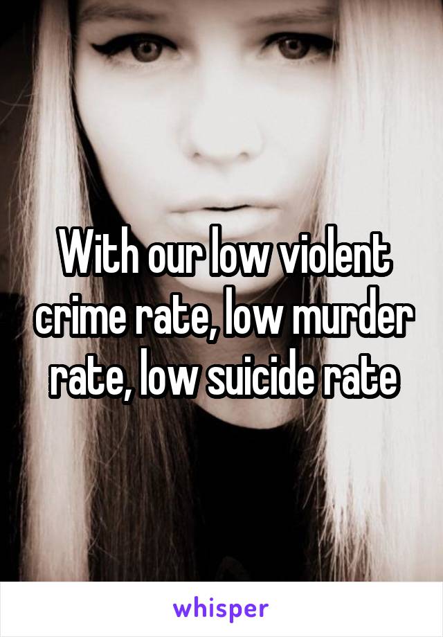 With our low violent crime rate, low murder rate, low suicide rate