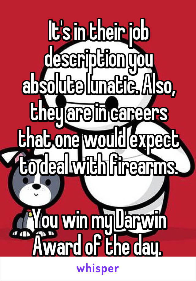 It's in their job description you absolute lunatic. Also, they are in careers that one would expect to deal with firearms.

You win my Darwin Award of the day. 