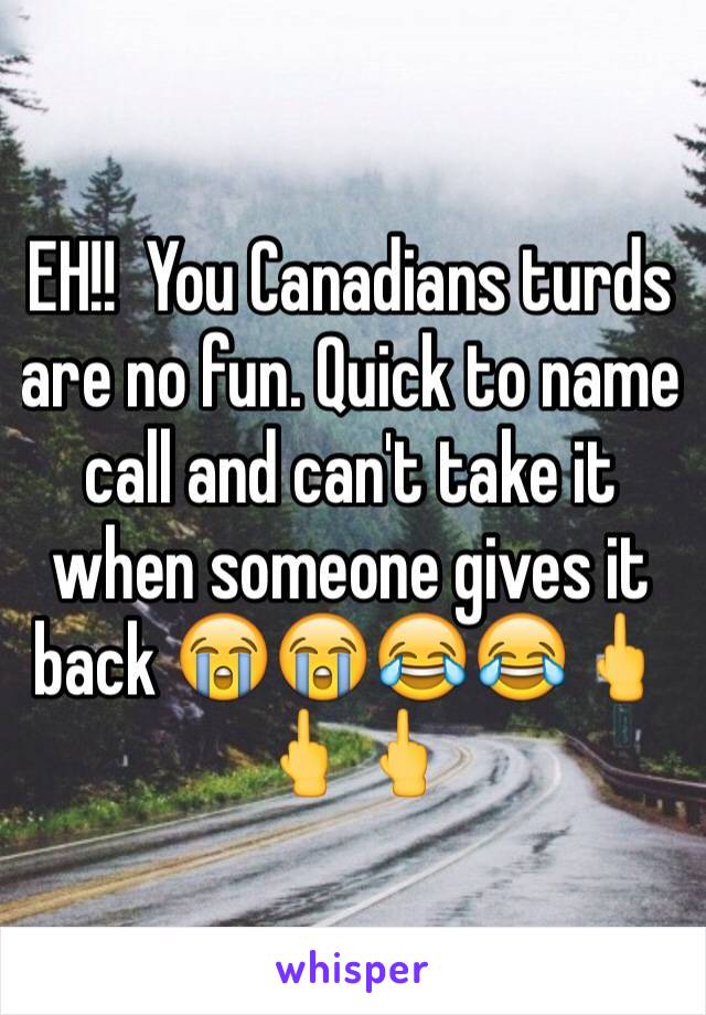 EH!!  You Canadians turds are no fun. Quick to name call and can't take it when someone gives it back 😭😭😂😂🖕🖕🖕