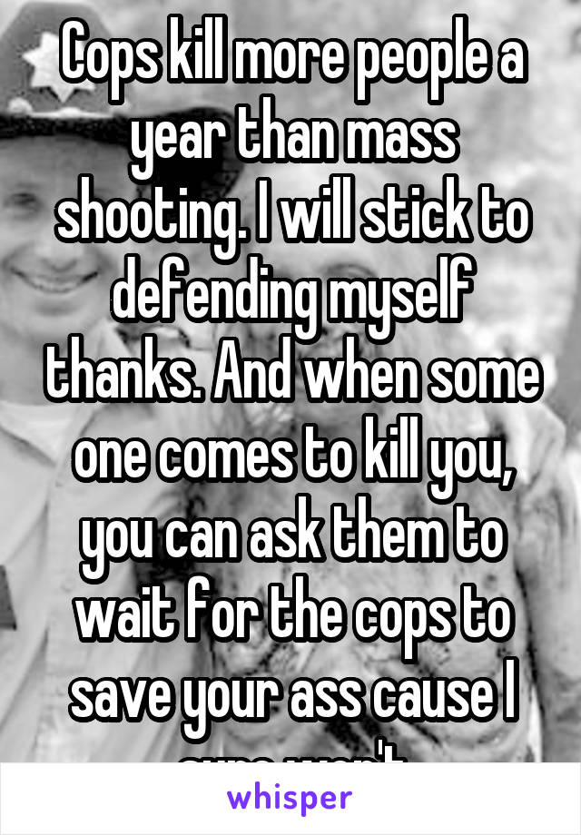 Cops kill more people a year than mass shooting. I will stick to defending myself thanks. And when some one comes to kill you, you can ask them to wait for the cops to save your ass cause I sure won't