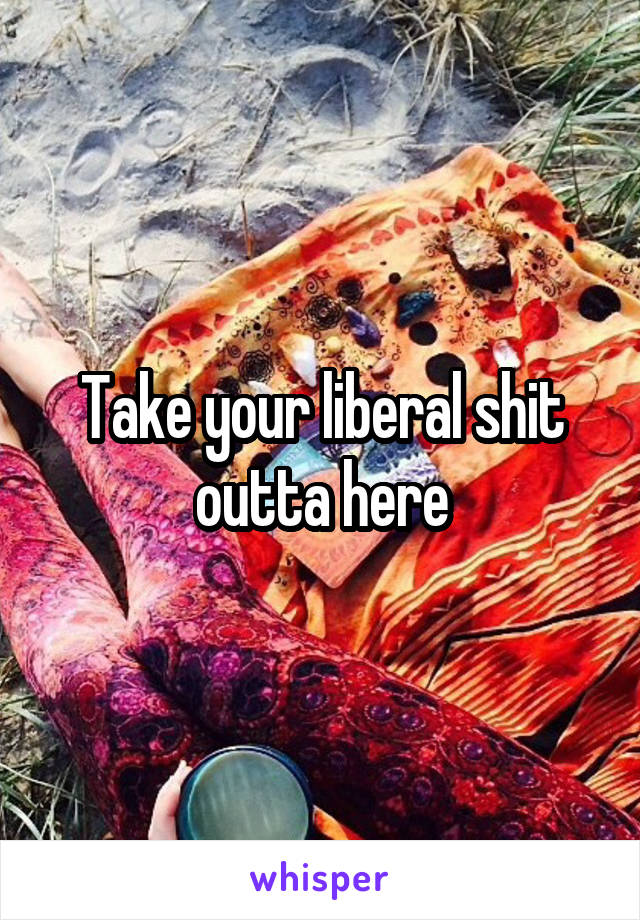 Take your liberal shit outta here