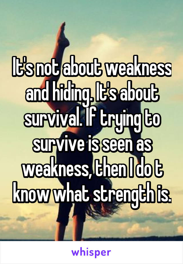 It's not about weakness and hiding. It's about survival. If trying to survive is seen as weakness, then I do t know what strength is.