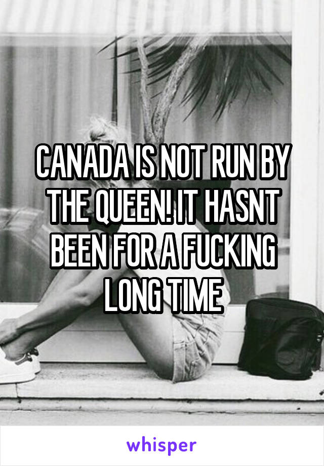 CANADA IS NOT RUN BY THE QUEEN! IT HASNT BEEN FOR A FUCKING LONG TIME