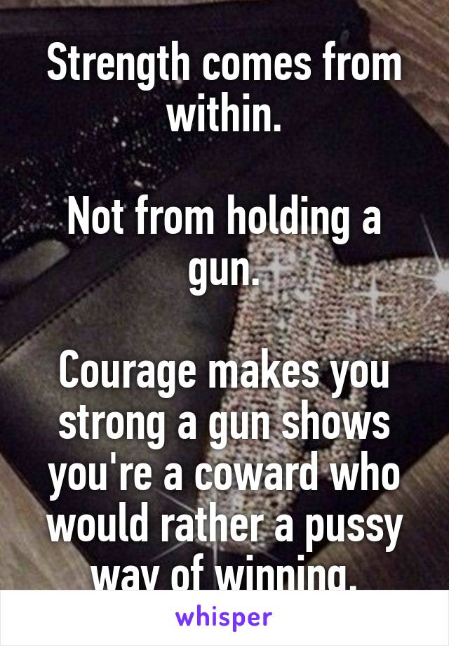 Strength comes from within.

Not from holding a gun.

Courage makes you strong a gun shows you're a coward who would rather a pussy way of winning.