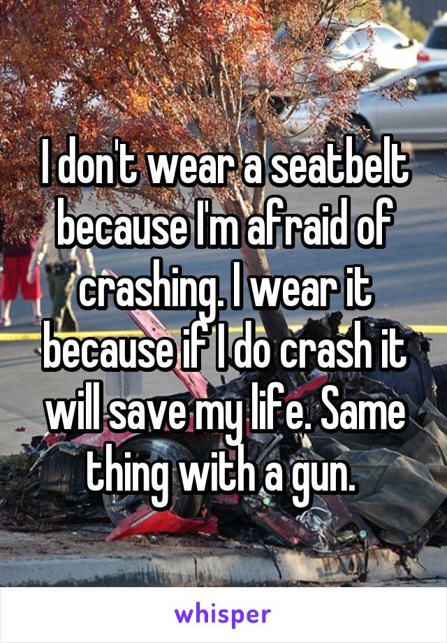 I don't wear a seatbelt because I'm afraid of crashing. I wear it because if I do crash it will save my life. Same thing with a gun. 