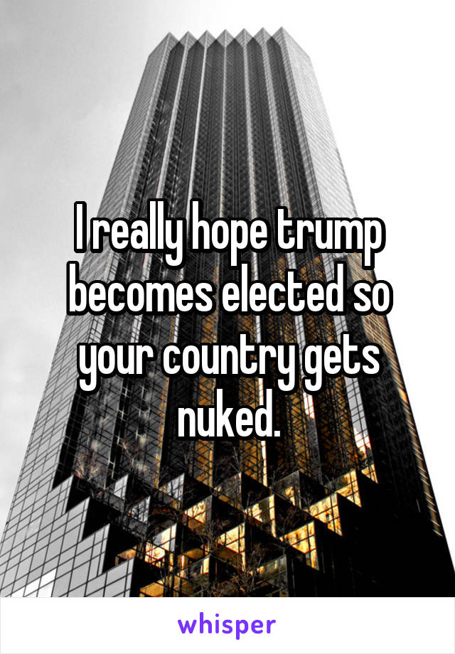 I really hope trump becomes elected so your country gets nuked.