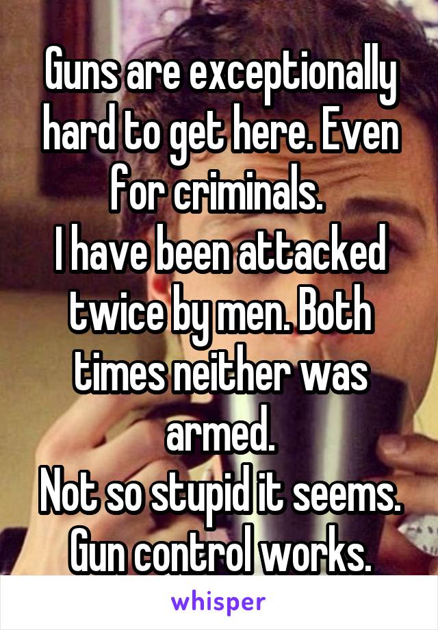 Guns are exceptionally hard to get here. Even for criminals. 
I have been attacked twice by men. Both times neither was armed.
Not so stupid it seems.
Gun control works.