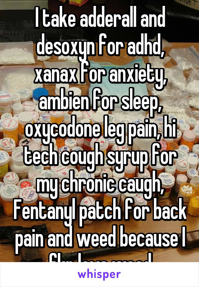 I take adderall and desoxyn for adhd, xanax for anxiety, ambien for sleep, oxycodone leg pain, hi tech cough syrup for my chronic caugh, Fentanyl patch for back pain and weed because I fkn love weed