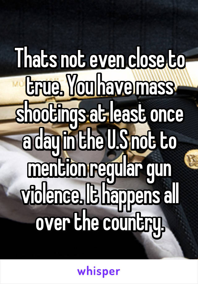 Thats not even close to true. You have mass shootings at least once a day in the U.S not to mention regular gun violence. It happens all over the country.