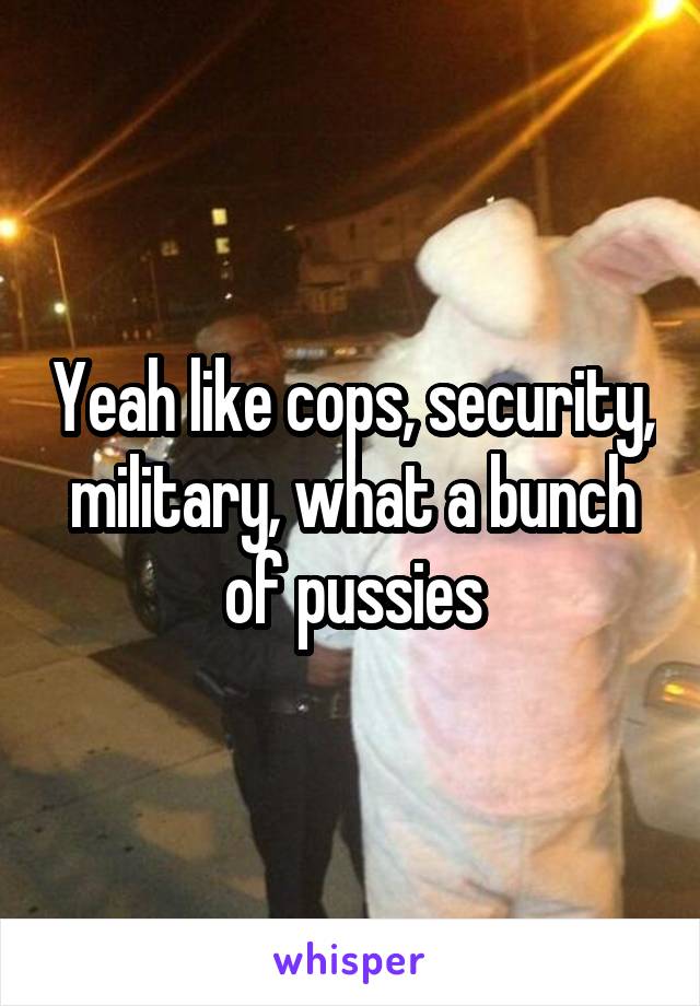 Yeah like cops, security, military, what a bunch of pussies