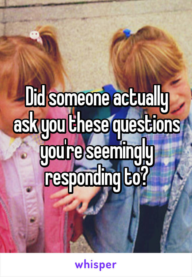 Did someone actually ask you these questions you're seemingly responding to?