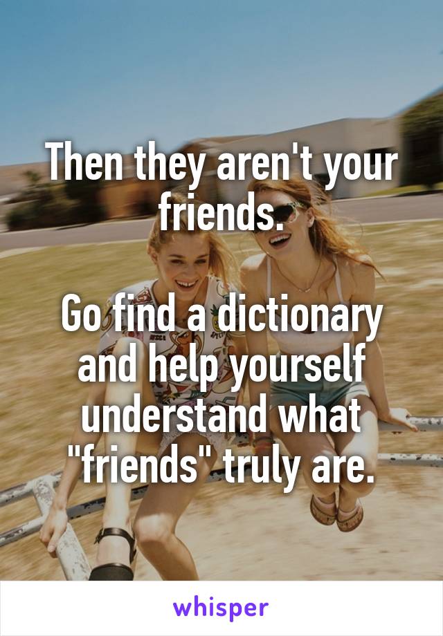 Then they aren't your friends.

Go find a dictionary and help yourself understand what "friends" truly are.