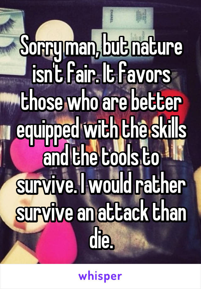 Sorry man, but nature isn't fair. It favors those who are better equipped with the skills and the tools to survive. I would rather survive an attack than die.