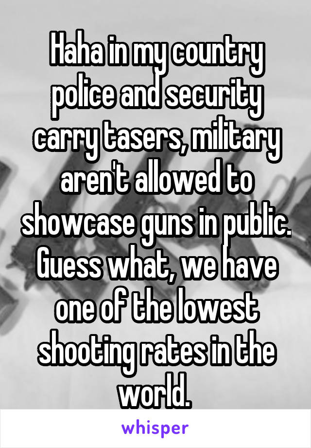 Haha in my country police and security carry tasers, military aren't allowed to showcase guns in public. Guess what, we have one of the lowest shooting rates in the world. 