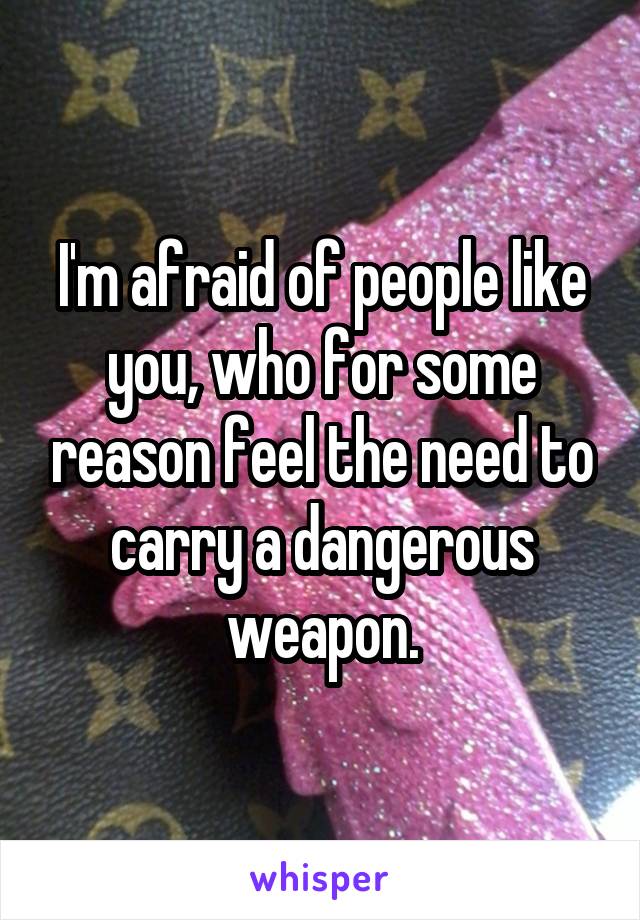 I'm afraid of people like you, who for some reason feel the need to carry a dangerous weapon.