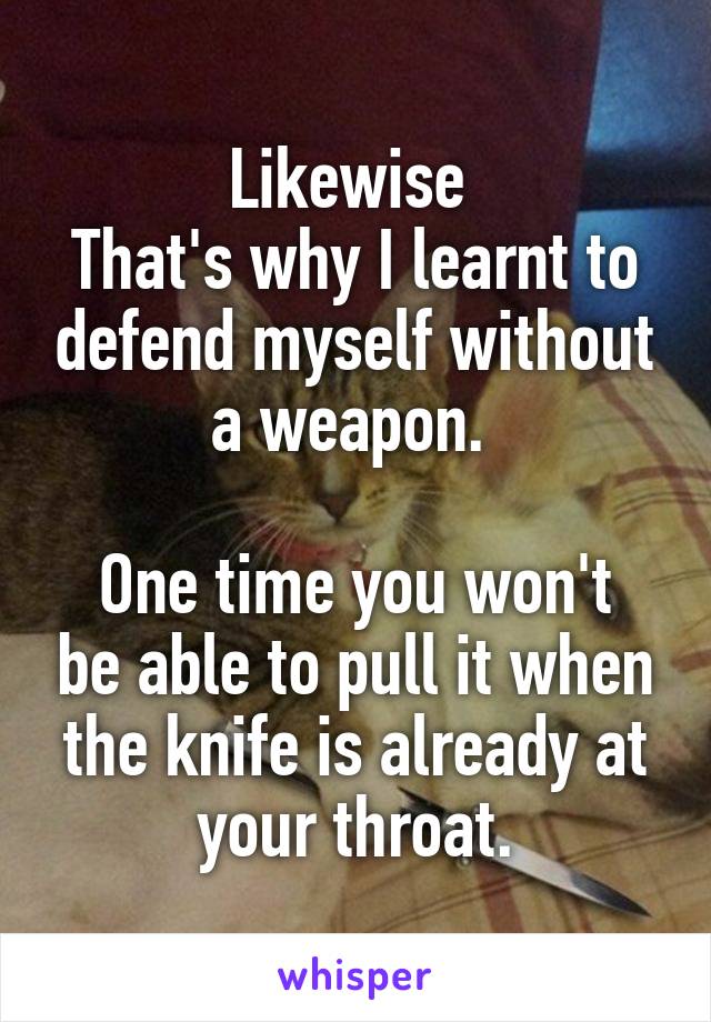 Likewise 
That's why I learnt to defend myself without a weapon. 

One time you won't be able to pull it when the knife is already at your throat.