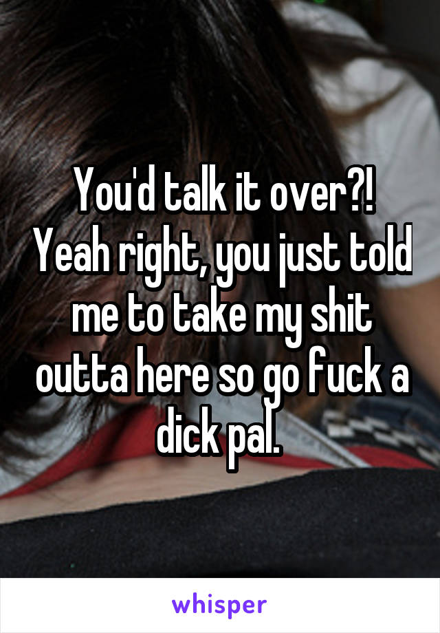 You'd talk it over?! Yeah right, you just told me to take my shit outta here so go fuck a dick pal. 