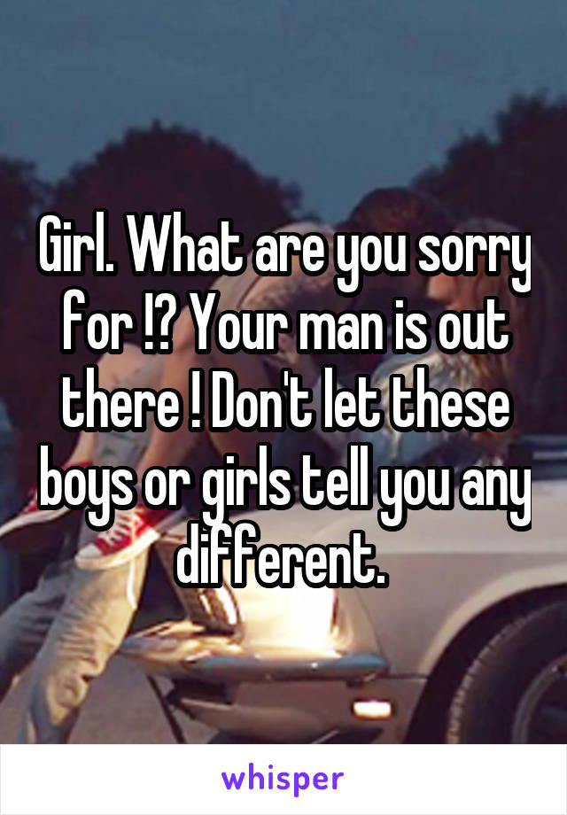 Girl. What are you sorry for !? Your man is out there ! Don't let these boys or girls tell you any different. 