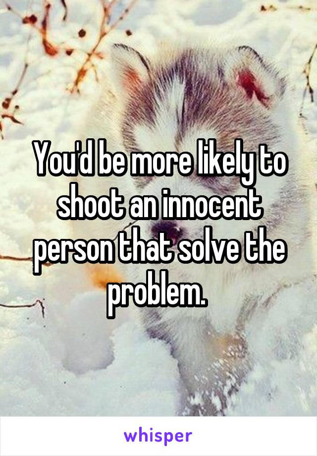 You'd be more likely to shoot an innocent person that solve the problem. 