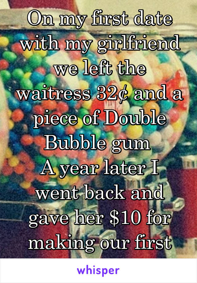 On my first date with my girlfriend we left the waitress 32¢ and a piece of Double Bubble gum 
A year later I went back and gave her $10 for making our first date a good one!