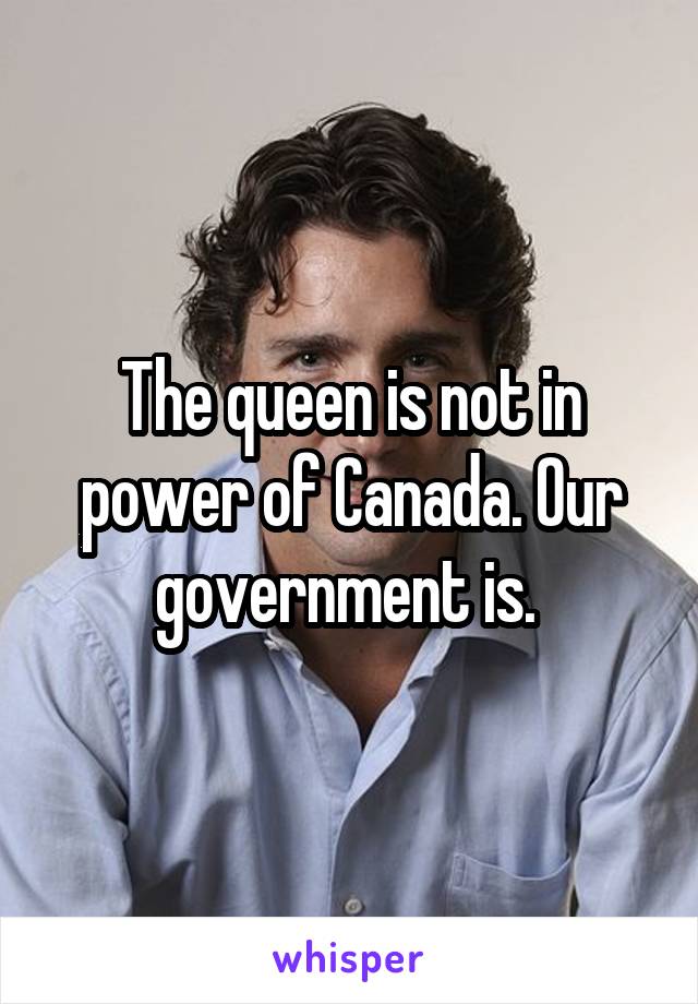 The queen is not in power of Canada. Our government is. 