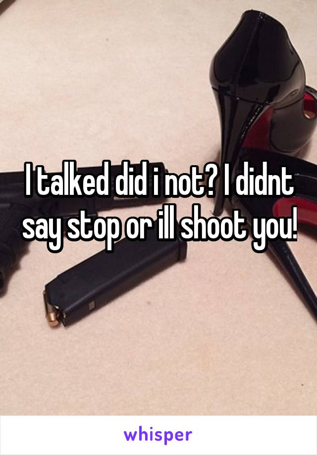 I talked did i not? I didnt say stop or ill shoot you! 