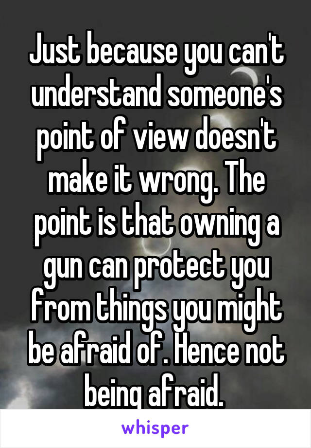 Just because you can't understand someone's point of view doesn't make it wrong. The point is that owning a gun can protect you from things you might be afraid of. Hence not being afraid. 