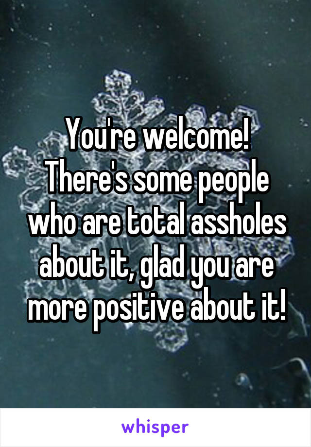 You're welcome! There's some people who are total assholes about it, glad you are more positive about it!