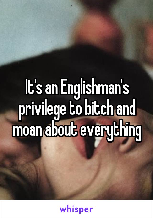 It's an Englishman's privilege to bitch and moan about everything