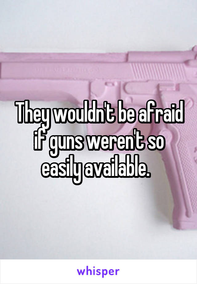 They wouldn't be afraid if guns weren't so easily available.  