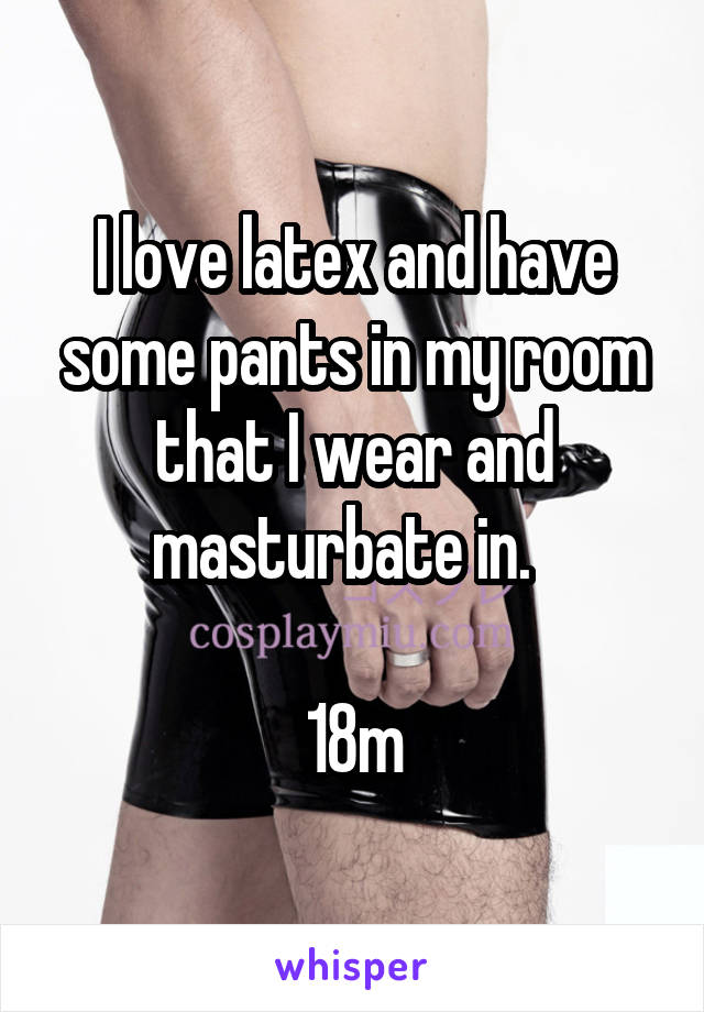 I love latex and have some pants in my room that I wear and masturbate in.  

18m