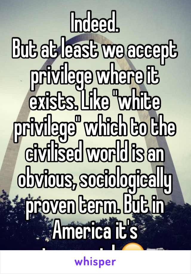 Indeed. 
But at least we accept privilege where it exists. Like "white privilege" which to the civilised world is an obvious, sociologically proven term. But in America it's controversial.😔🔫