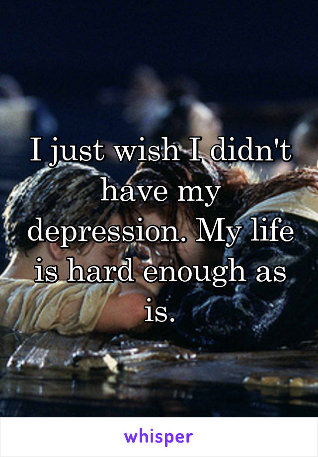 I just wish I didn't have my depression. My life is hard enough as is.