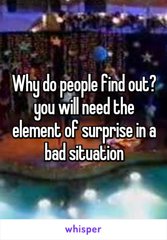 Why do people find out? you will need the element of surprise in a bad situation