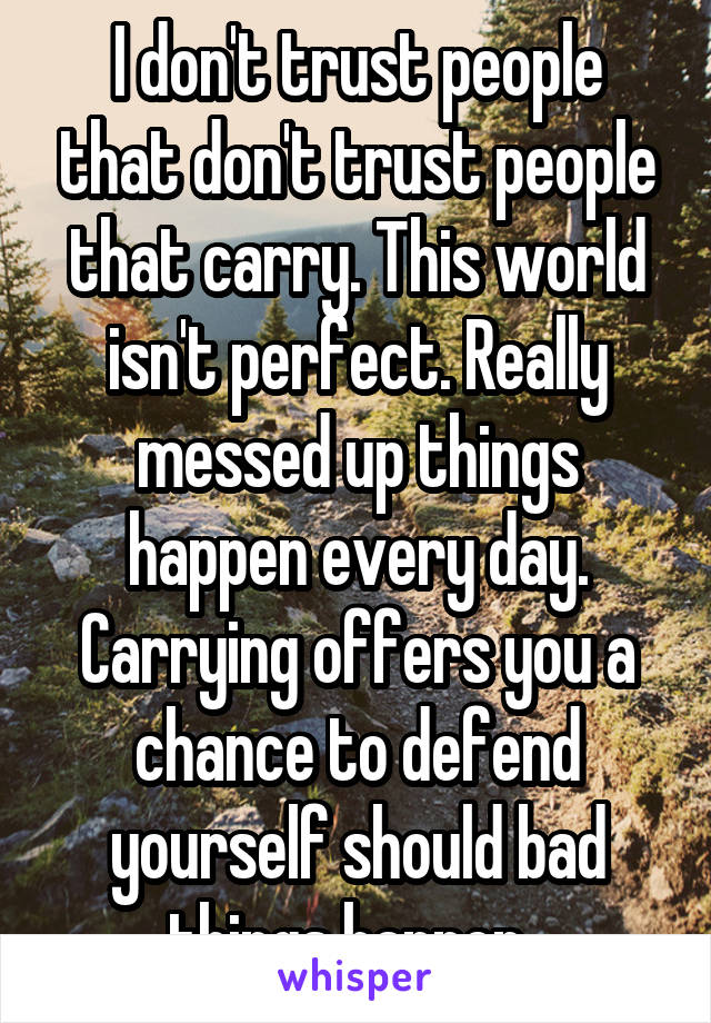 I don't trust people that don't trust people that carry. This world isn't perfect. Really messed up things happen every day. Carrying offers you a chance to defend yourself should bad things happen. 