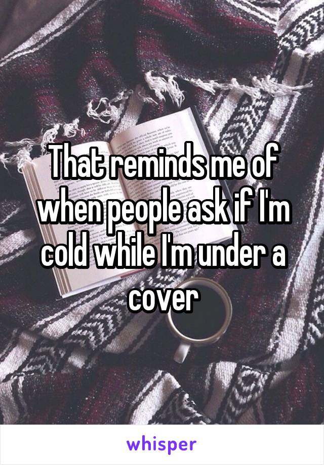 That reminds me of when people ask if I'm cold while I'm under a cover