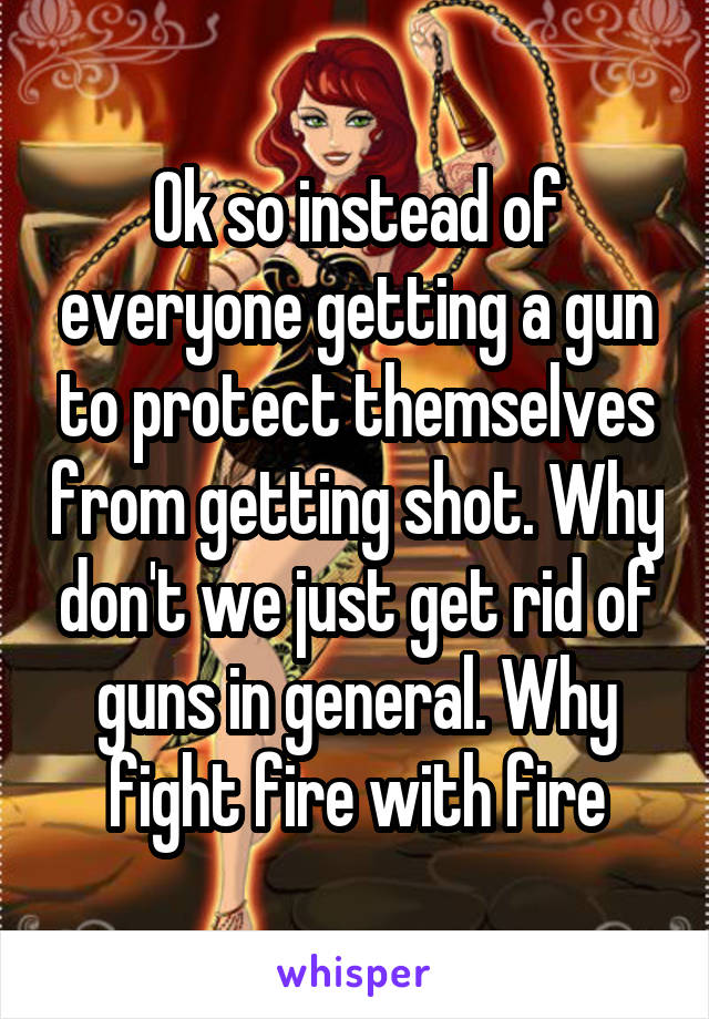 Ok so instead of everyone getting a gun to protect themselves from getting shot. Why don't we just get rid of guns in general. Why fight fire with fire