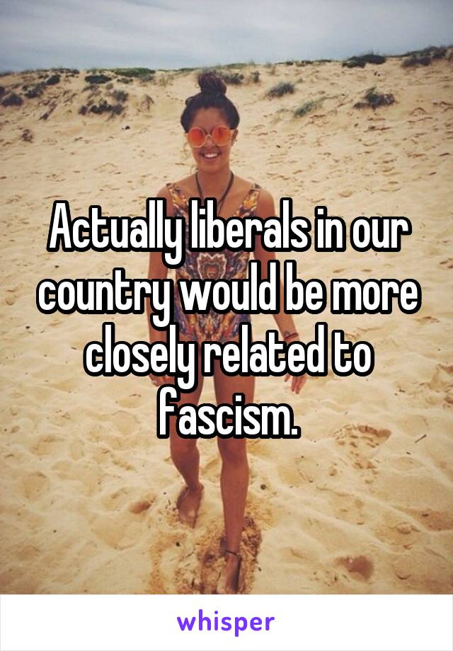 Actually liberals in our country would be more closely related to fascism.