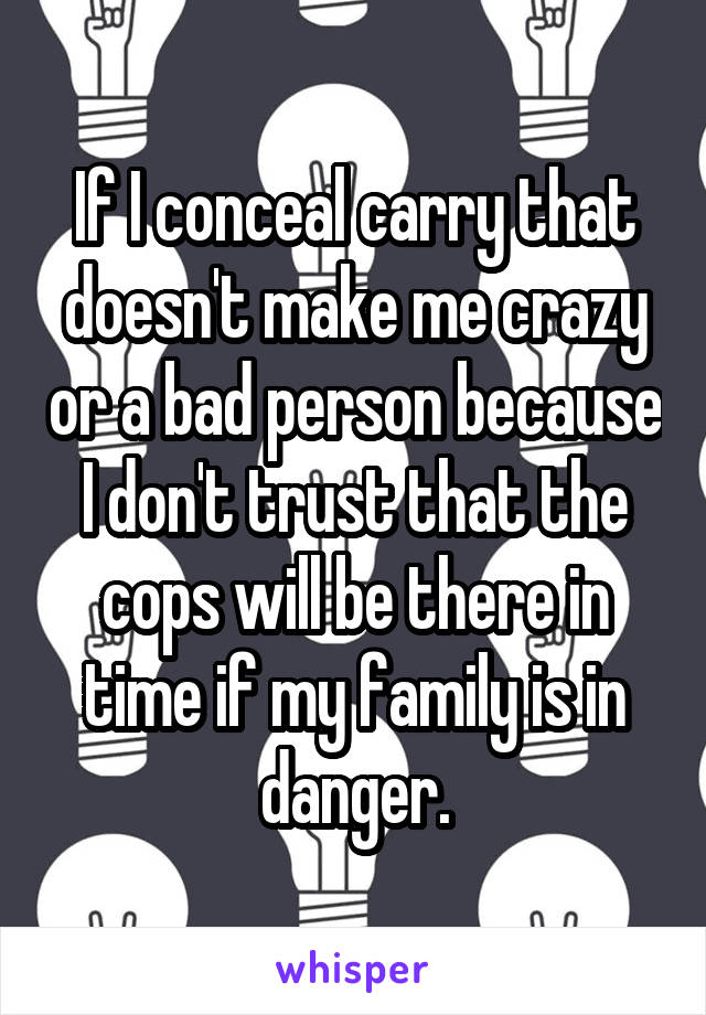 If I conceal carry that doesn't make me crazy or a bad person because I don't trust that the cops will be there in time if my family is in danger.