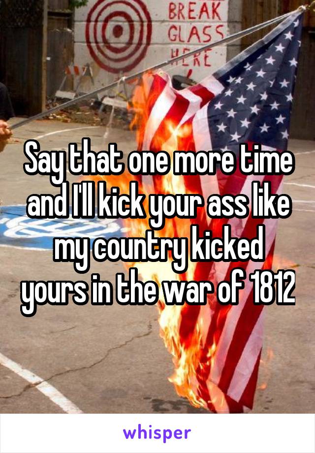 Say that one more time and I'll kick your ass like my country kicked yours in the war of 1812