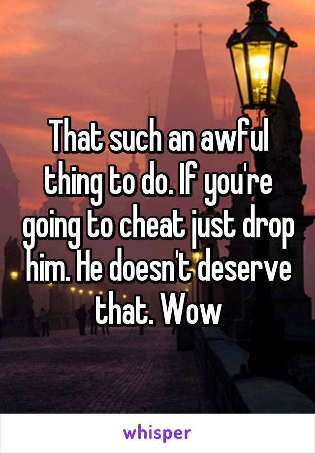 That such an awful thing to do. If you're going to cheat just drop him. He doesn't deserve that. Wow