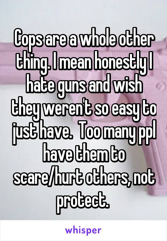 Cops are a whole other thing. I mean honestly I hate guns and wish they weren't so easy to just have.  Too many ppl have them to scare/hurt others, not protect. 