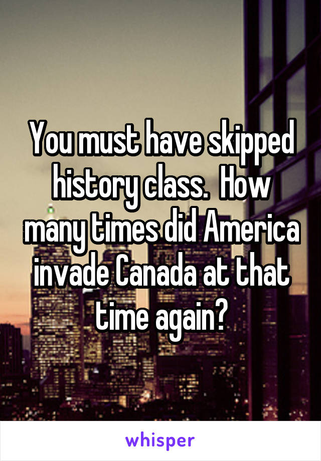 You must have skipped history class.  How many times did America invade Canada at that time again?