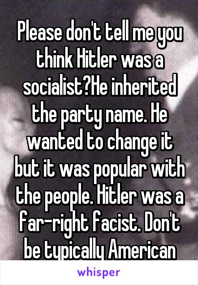 Please don't tell me you think Hitler was a socialist?He inherited the party name. He wanted to change it but it was popular with the people. Hitler was a far-right facist. Don't be typically American